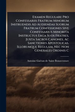 Examen Regulare Pro Confessariis Fratrum Minorum Instruendis Ad Audiendas Suorum Fratrum Confessiones Sive Confessarius Minorita Instructus Erga Suos Fratres, Juxta Sacros Canones, Ac Sanctiones Apostolicas, Illorumque Regulam, Nec Non Generales Ordinis C - Saint-Bonaventure, Antoine-Gaã(c)Tan de