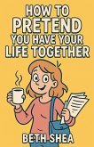 How to Pretend You Have Your Life Together How to Pretend You Have Your Life Together