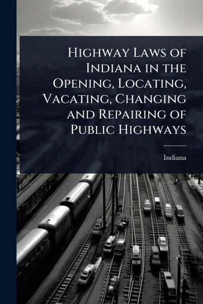Highway Laws of Indiana in the Opening, Locating, Vacating, Changing and Repairing of Public Highways Highway Laws of Indiana in the Opening, Locating, Vacating, Changing and Repairing of Public Highways