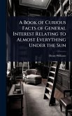 A Book of Curious Facts of General Interest Relating to Almost Everything Under the Sun A Book of Curious Facts of General Interest Relating to Almost Everything Under the Sun