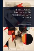 The Syllogistic Philosophy Or Prolegomena to Science The Syllogistic Philosophy Or Prolegomena to Science