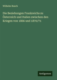 Die Beziehungen Frankreichs zu Österreich und Italien zwischen den Kriegen von 1866 und 1870/71 - Busch, Wilhelm Die Beziehungen Frankreichs zu Österreich und Italien zwischen den Kriegen von 1866 und 1870/71 - Busch, Wilhelm