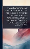 Fiori Poetici Sparsi Sopra Il Sepolcro Del Serenissimo Signore D. Alderano Cybo Malaspina ... Donna Ricciarda Gonzaga Cybo Questo Di 18 Agosto 1732 Fiori Poetici Sparsi Sopra Il Sepolcro Del Serenissimo Signore D. Alderano Cybo Malaspina ... Donna Ricciarda Gonzaga Cybo Questo Di 18 Agosto 1732