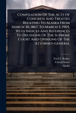 Compilation Of The Acts Of Congress And Treaties Relating To Alaska From March 30, 1867, To March 3, 1905, With Indices And References To Decisions Of The Supreme Court And Opinions Of The Attorney-general - Barker, Fred F; States, United; Alaska