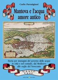Cover Mantova e l'acqua, amore antico. Storia per immagini del governo delle acque in città e nel contado, dal Medioevo alle soglie del Novecento