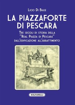 La Piazzaforte di Pescara. Tre secoli di storia della «Real Piazza di Pescara» dall'edificazione all'abbattimento - Di Biase, Licio