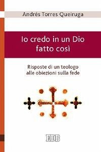 Io credo in un Dio fatto così - Risposte di un teologo alle obiezioni sulla fede - Torres Queiruga, Andrés