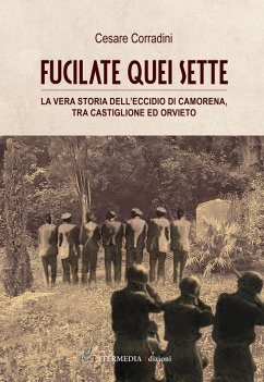 Fucilate quei sette. La vera storia dell'eccidio di Camorena, tra Castiglione ed Orvieto - Corradini, Cesare