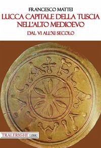 Lucca capitale della Tuscia nell'alto Medioevo. Dal VI all'XI secolo - Mattei, Francesco
