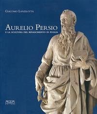 Aurelio Persio e la scultura del Rinascimento in Puglia - Lanzilotta, Giacomo