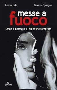 Messe a fuoco. Storie e battaglie di 40 donne fotografe - John Susanne; Sparapani, Giovanna