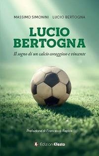 Lucio Bertogna. Il sogno di un calcio coraggioso e vincente - Simonini, Massimo; Bertogna, Lucio