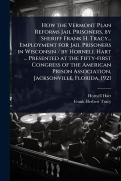 How the Vermont Plan Reforms Jail Prisoners, by Sheriff Frank H. Tracy... Employment for Jail Prisoners in Wisconsin / by Hornell Hart ... Presented at the Fifty-first Congress of the American Prison Association, Jacksonville, Florida, 1921 - Hart, Hornell; Tracy, Frank Herbert
