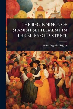 The Beginnings of Spanish Settlement in the El Paso District - Hughes, Anne Eugenia The Beginnings of Spanish Settlement in the El Paso District - Hughes, Anne Eugenia