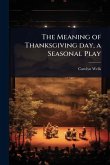 The Meaning of Thanksgiving day, a Seasonal Play The Meaning of Thanksgiving day, a Seasonal Play