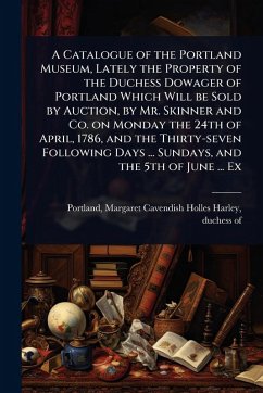 Cover A Catalogue of the Portland Museum, Lately the Property of the Duchess Dowager of Portland Which Will be Sold by Auction, by Mr. Skinner and Co. on Monday the 24th of April, 1786, and the Thirty-seven Following Days ... Sundays, and the 5th of June ... Ex