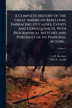 A Complete History of the Great American Rebellion, Embracing its Causes, Events and Consequences, With Biographical Sketches and Portraits of its Principal Actors .. - Brockett, L P; Storke, Elliot G