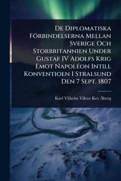 De Diplomatiska Förbindelserna Mellan Sverige Och Storbritannien Under Gustaf IV Adolfs Krig Emot NapolÃ(c)on Intill Konventioen I Stralsund Den 7 Sept. 1807 - Key-Ã Berg, Karl Vilhelm Viktor