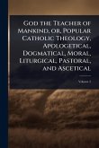 God the Teacher of Mankind, or, Popular Catholic Theology, Apologetical, Dogmatical, Moral, Liturgical, Pastoral, and Ascetical God the Teacher of Mankind, or, Popular Catholic Theology, Apologetical, Dogmatical, Moral, Liturgical, Pastoral, and Ascetical