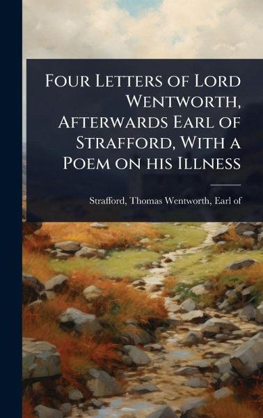Four Letters of Lord Wentworth, Afterwards Earl of Strafford, With a Poem on his Illness