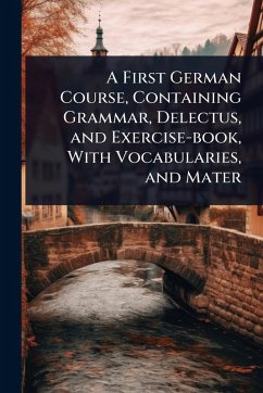 A First German Course, Containing Grammar, Delectus, and Exercise-book, With Vocabularies, and Mater