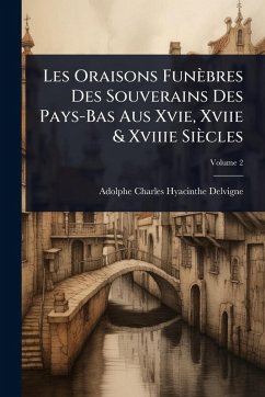 Les Oraisons Funèbres Des Souverains Des Pays-Bas Aus Xvie, Xviie & Xviiie Siècles - Delvigne, Adolphe Charles Hyacinthe