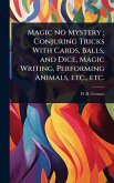 Magic no Mystery; Conjuring Tricks With Cards, Balls, and Dice, Magic Writing, Performing Animals, etc., etc.