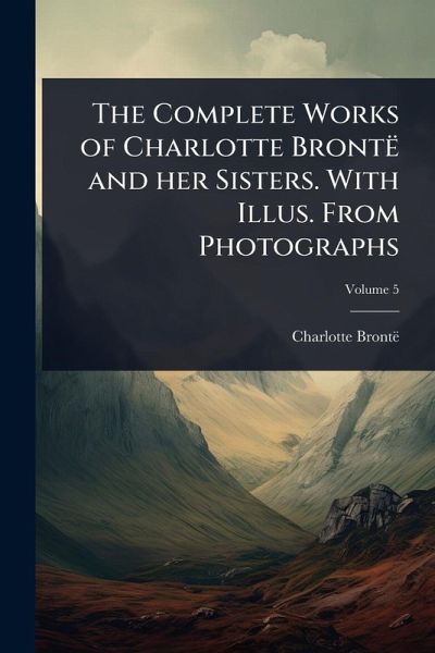 The Complete Works of Charlotte Brontë and her Sisters. With Illus. From Photographs The Complete Works of Charlotte Brontë and her Sisters. With Illus. From Photographs