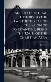 An Ecclesiastical History to the Twentieth Year of the Reign of Constantine, Being the 324Th of the Christian Aera