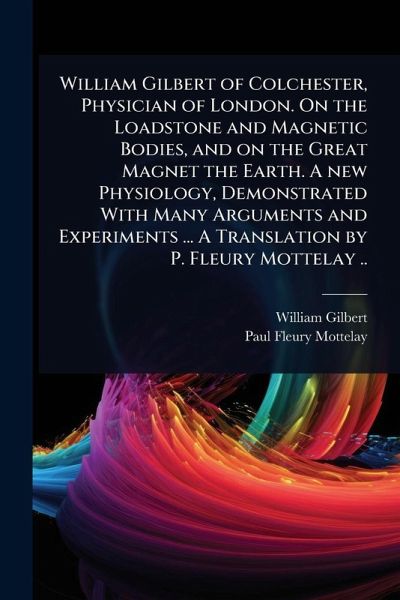 William Gilbert of Colchester, Physician of London. On the Loadstone and Magnetic Bodies, and on the Great Magnet the Earth. A new Physiology, Demonstrated With Many Arguments and Experiments ... A Translation by P. Fleury Mottelay .. William Gilbert of Colchester, Physician of London. On the Loadstone and Magnetic Bodies, and on the Great Magnet the Earth. A new Physiology, Demonstrated With Many Arguments and Experiments ... A Translation by P. Fleury Mottelay ..