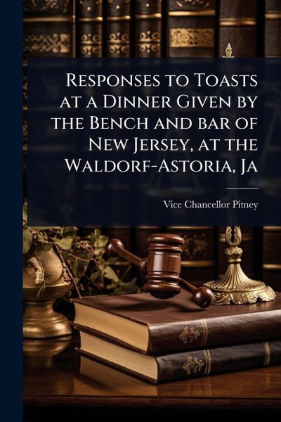 Responses to Toasts at a Dinner Given by the Bench and bar of New Jersey, at the Waldorf-Astoria, Ja Responses to Toasts at a Dinner Given by the Bench and bar of New Jersey, at the Waldorf-Astoria, Ja