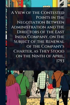 A View of the Contested Points in the Negotiation Between Administration and the Directors of the East India Company, on the Subject of the Renewal of the Company's Charter, as They Stood on the Ninth of April, 1793