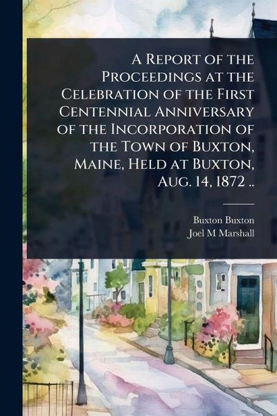 A Report of the Proceedings at the Celebration of the First Centennial Anniversary of the Incorporation of the Town of Buxton, Maine, Held at Buxton, Aug. 14, 1872 .. A Report of the Proceedings at the Celebration of the First Centennial Anniversary of the Incorporation of the Town of Buxton, Maine, Held at Buxton, Aug. 14, 1872 ..
