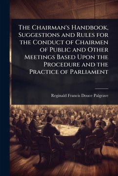The Chairman's Handbook, Suggestions and Rules for the Conduct of Chairmen of Public and Other Meetings Based Upon the Procedure and the Practice of Parliament - Palgrave, Reginald Francis Douce