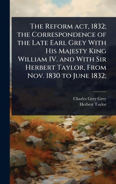 The Reform act, 1832; the Correspondence of the Late Earl Grey With His Majesty King William IV. and With Sir Herbert Taylor, From Nov. 1830 to June 1832; The Reform act, 1832; the Correspondence of the Late Earl Grey With His Majesty King William IV. and With Sir Herbert Taylor, From Nov. 1830 to June 1832;
