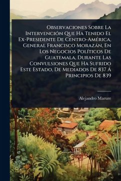 Observaciones Sobre La IntervenciÃ3n Que Ha Tenido El Ex-Presidente De Centro-AmÃ(c)rica, General Francisco Morazàn, En Los Negocios PolÃ-ticos De Guatemala, Durante Las Convulsiones Que Ha Sufrido Este Estado, De Mediados De 837 Ã Principios De 839 - Marure, Alejandro