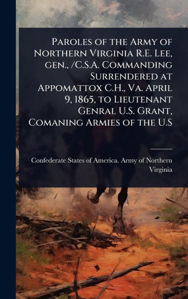 Paroles of the Army of Northern Virginia R.E. Lee, gen., /C.S.A. Commanding Surrendered at Appomattox C.H., Va. April 9, 1865, to Lieutenant Genral U.S. Grant, Comaning Armies of the U.S Paroles of the Army of Northern Virginia R.E. Lee, gen., /C.S.A. Commanding Surrendered at Appomattox C.H., Va. April 9, 1865, to Lieutenant Genral U.S. Grant, Comaning Armies of the U.S