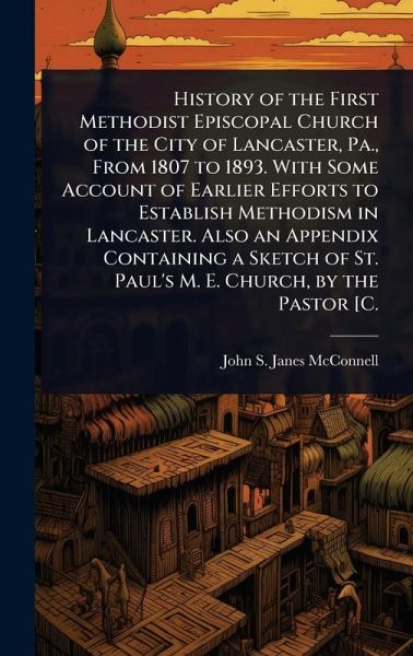 History of the First Methodist Episcopal Church of the City of Lancaster, Pa., From 1807 to 1893. With Some Account of Earlier Efforts to Establish Methodism in Lancaster. Also an Appendix Containing a Sketch of St. Paul's M. E. Church, by the Pastor [C. History of the First Methodist Episcopal Church of the City of Lancaster, Pa., From 1807 to 1893. With Some Account of Earlier Efforts to Establish Methodism in Lancaster. Also an Appendix Containing a Sketch of St. Paul's M. E. Church, by the Pastor [C.