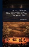 The Meaning of Thanksgiving day, a Seasonal Play The Meaning of Thanksgiving day, a Seasonal Play