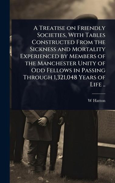 A Treatise on Friendly Societies, With Tables Constructed From the Sickness and Mortality Experienced by Members of the Manchester Unity of Odd Fellows in Passing Through 1,321,048 Years of Life .. A Treatise on Friendly Societies, With Tables Constructed From the Sickness and Mortality Experienced by Members of the Manchester Unity of Odd Fellows in Passing Through 1,321,048 Years of Life ..