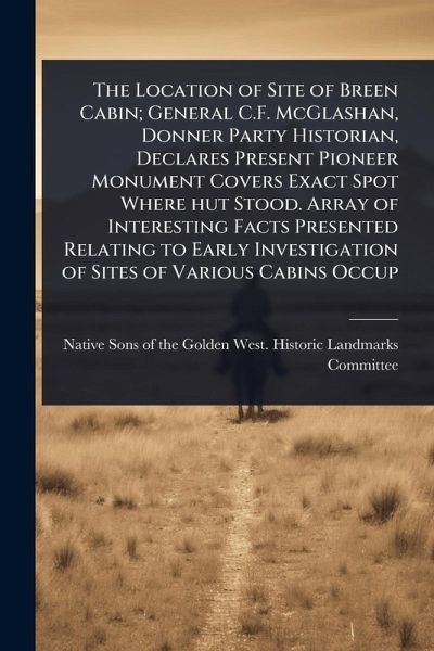 The Location of Site of Breen Cabin; General C.F. McGlashan, Donner Party Historian, Declares Present Pioneer Monument Covers Exact Spot Where hut Stood. Array of Interesting Facts Presented Relating to Early Investigation of Sites of Various Cabins Occup