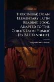 Tirocinium; Or an Elementary Latin Reading Book, Adapted to 'The Child'S Latin Primer' [By B.H. Kennedy].