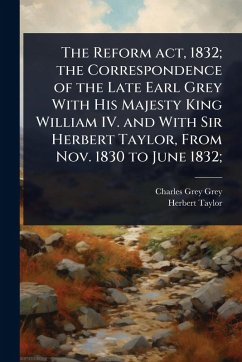 The Reform act, 1832; the Correspondence of the Late Earl Grey With His Majesty King William IV. and With Sir Herbert Taylor, From Nov. 1830 to June 1832; - Grey, Charles Grey; Taylor, Herbert