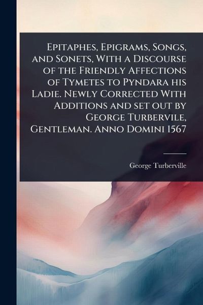Epitaphes, Epigrams, Songs, and Sonets, With a Discourse of the Friendly Affections of Tymetes to Pyndara his Ladie. Newly Corrected With Additions and set out by George Turbervile, Gentleman. Anno Domini 1567 Epitaphes, Epigrams, Songs, and Sonets, With a Discourse of the Friendly Affections of Tymetes to Pyndara his Ladie. Newly Corrected With Additions and set out by George Turbervile, Gentleman. Anno Domini 1567