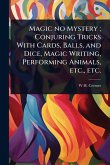 Magic no Mystery; Conjuring Tricks With Cards, Balls, and Dice, Magic Writing, Performing Animals, etc., etc. Magic no Mystery; Conjuring Tricks With Cards, Balls, and Dice, Magic Writing, Performing Animals, etc., etc.