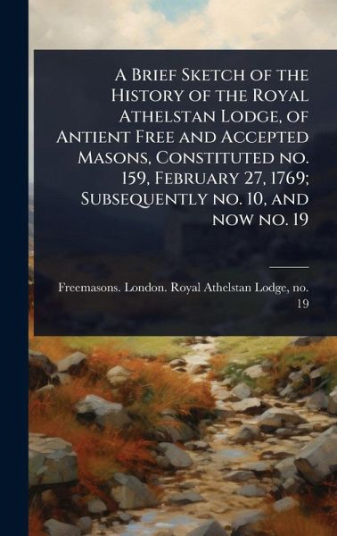 A Brief Sketch of the History of the Royal Athelstan Lodge, of Antient Free and Accepted Masons, Constituted no. 159, February 27, 1769; Subsequently no. 10, and now no. 19 A Brief Sketch of the History of the Royal Athelstan Lodge, of Antient Free and Accepted Masons, Constituted no. 159, February 27, 1769; Subsequently no. 10, and now no. 19