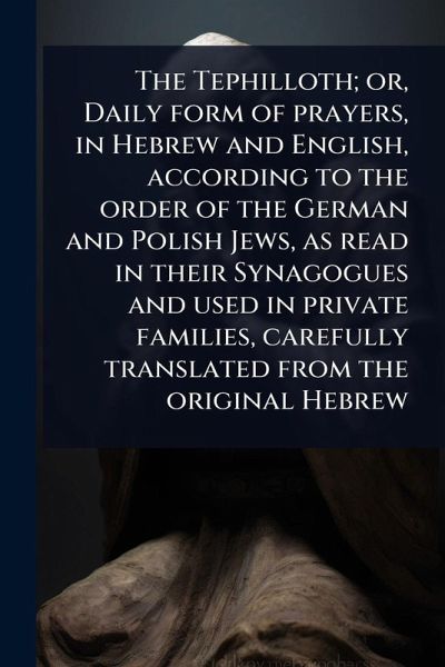 The Tephilloth; or, Daily form of prayers, in Hebrew and English, according to the order of the German and Polish Jews, as read in their Synagogues and used in private families, carefully translated from the original Hebrew The Tephilloth; or, Daily form of prayers, in Hebrew and English, according to the order of the German and Polish Jews, as read in their Synagogues and used in private families, carefully translated from the original Hebrew