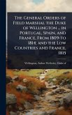 The General Orders of Field Marshal the Duke of Wellington ... in Portugal, Spain, and France, From 1809-to 1814; and the Low Countries and France, 1815