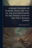 A Short History of Europe, From the Fall of the Eastern Empire to the Dissolution of the Holy Roman Empire A Short History of Europe, From the Fall of the Eastern Empire to the Dissolution of the Holy Roman Empire