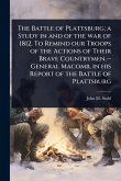 The Battle of Plattsburg; a Study in and of the war of 1812. To Remind our Troops of the Actions of Their Brave Countrymen.--General Macomb, in his Report of the Battle of Plattsburg